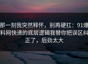 那一刻我突然释怀，别再硬扛：91爆料网快递的底层逻辑我替你把误区纠正了，后劲太大