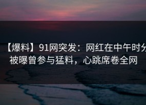 【爆料】91网突发：网红在中午时分被曝曾参与猛料，心跳席卷全网