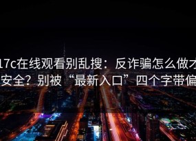17c在线观看别乱搜：反诈骗怎么做才安全？别被“最新入口”四个字带偏