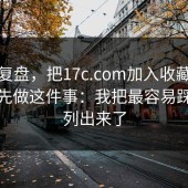 案例复盘，把17c.com加入收藏夹之前，先做这件事：我把最容易踩的坑列出来了