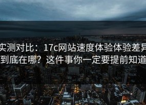 实测对比：17c网站速度体验体验差异到底在哪？这件事你一定要提前知道