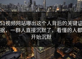 51视频网站曝出这个人背后的关键证据，一群人直接沉默了，看懂的人都开始沉默