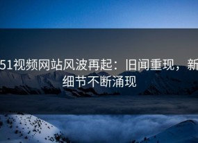 51视频网站风波再起：旧闻重现，新细节不断涌现