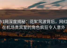 91网深度揭秘：花絮风波背后，网红在机场贵宾室的角色疯狂令人意外