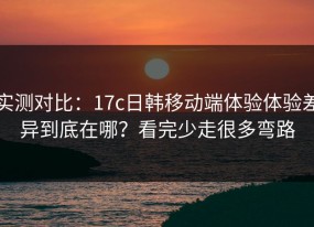 实测对比：17c日韩移动端体验体验差异到底在哪？看完少走很多弯路