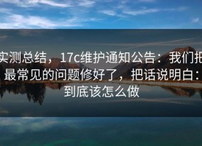 实测总结，17c维护通知公告：我们把最常见的问题修好了，把话说明白：到底该怎么做