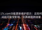 17c.com功能更新维护提示：这些时间段可能受影响，别再被跳转绕晕