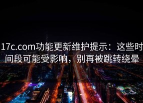 17c.com功能更新维护提示：这些时间段可能受影响，别再被跳转绕晕