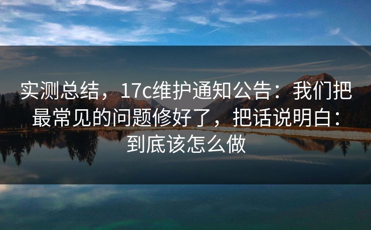 实测总结，17c维护通知公告：我们把最常见的问题修好了，把话说明白：到底该怎么做