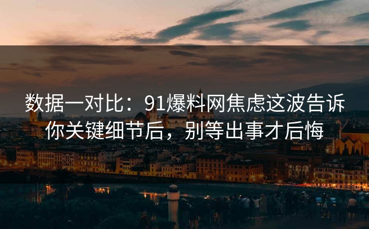 数据一对比：91爆料网焦虑这波告诉你关键细节后，别等出事才后悔
