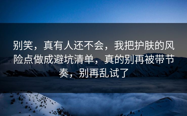 别笑，真有人还不会，我把护肤的风险点做成避坑清单，真的别再被带节奏，别再乱试了