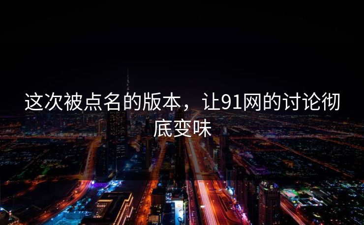 这次被点名的版本,让91网的讨论彻底变味 这次被点名的版本,让91网的讨论彻底变味