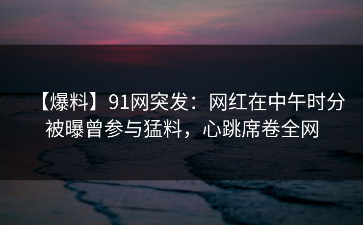 【爆料】91网突发：网红在中午时分被曝曾参与猛料，心跳席卷全网