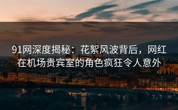 91网深度揭秘:花絮风波背后,网红在机场贵宾室的角色疯狂令人意外 91网深度揭秘:花絮风波背后,网红在机场贵宾室的角色疯狂令人意外