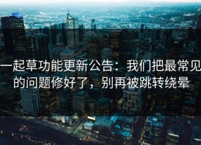 一起草功能更新公告：我们把最常见的问题修好了，别再被跳转绕晕