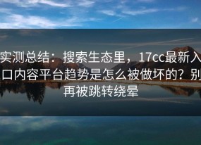 实测总结：搜索生态里，17cc最新入口内容平台趋势是怎么被做坏的？别再被跳转绕晕