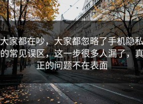 大家都在吵，大家都忽略了手机隐私的常见误区，这一步很多人漏了，真正的问题不在表面