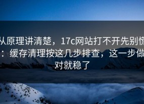 从原理讲清楚，17c网站打不开先别慌：缓存清理按这几步排查，这一步做对就稳了
