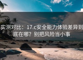 实测对比：17.c安全能力体验差异到底在哪？别把风险当小事