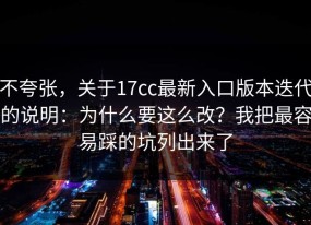 不夸张，关于17cc最新入口版本迭代的说明：为什么要这么改？我把最容易踩的坑列出来了