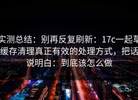 实测总结：别再反复刷新：17c一起草缓存清理真正有效的处理方式，把话说明白：到底该怎么做