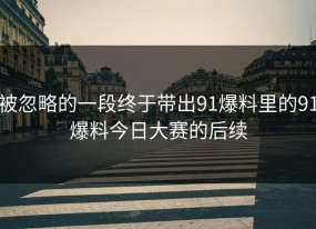 被忽略的一段终于带出91爆料里的91爆料今日大赛的后续
