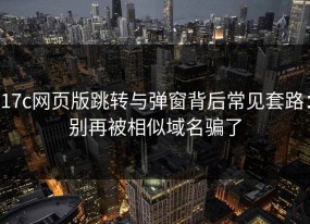 17c网页版跳转与弹窗背后常见套路：别再被相似域名骗了