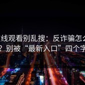 17c在线观看别乱搜：反诈骗怎么做才安全？别被“最新入口”四个字带偏