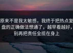 原来不是我太敏感，我终于把热点复盘的正确做法想通了，越早看越好，别再把责任全揽在身上