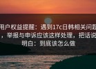 用户权益提醒：遇到17c日韩相关问题，举报与申诉应该这样处理，把话说明白：到底该怎么做