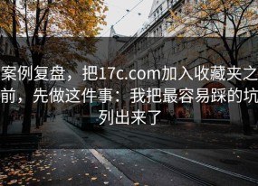 案例复盘，把17c.com加入收藏夹之前，先做这件事：我把最容易踩的坑列出来了