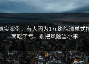 真实案例：有人因为17c影院清单式指南吃了亏，别把风险当小事