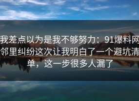 我差点以为是我不够努力：91爆料网邻里纠纷这次让我明白了一个避坑清单，这一步很多人漏了