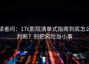 读者问：17c影院清单式指南到底怎么判断？别把风险当小事