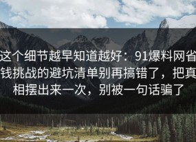 这个细节越早知道越好：91爆料网省钱挑战的避坑清单别再搞错了，把真相摆出来一次，别被一句话骗了