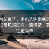 你以为结束了，家电选购到底怎么回事？把常见误区捋一遍清楚，真相往往更简单