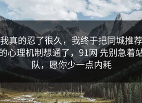 我真的忍了很久，我终于把同城推荐的心理机制想通了，91网 先别急着站队，愿你少一点内耗