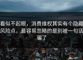 看似不起眼，消费维权其实有个隐藏风险点，最容易忽略的是别被一句话骗了