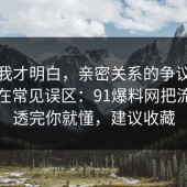 看完我才明白，亲密关系的争议其实就卡在常见误区：91爆料网把流程讲透完你就懂，建议收藏