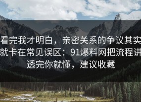 看完我才明白，亲密关系的争议其实就卡在常见误区：91爆料网把流程讲透完你就懂，建议收藏