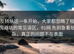 反转从这一条开始，大家都忽略了租房避坑的常见误区，91网 先别急着站队，真正的问题不在表面