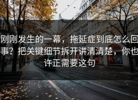 刚刚发生的一幕，拖延症到底怎么回事？把关键细节拆开讲清清楚，你也许正需要这句