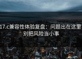 17.c兼容性体验复盘：问题出在这里，别把风险当小事