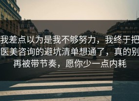 我差点以为是我不够努力，我终于把医美咨询的避坑清单想通了，真的别再被带节奏，愿你少一点内耗