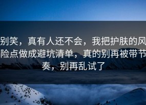 别笑，真有人还不会，我把护肤的风险点做成避坑清单，真的别再被带节奏，别再乱试了