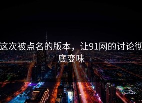 这次被点名的版本，让91网的讨论彻底变味
