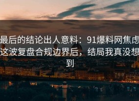 最后的结论出人意料：91爆料网焦虑这波复盘合规边界后，结局我真没想到