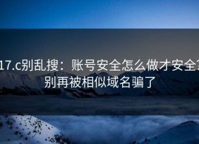 17.c别乱搜：账号安全怎么做才安全？别再被相似域名骗了