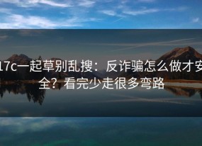 17c一起草别乱搜：反诈骗怎么做才安全？看完少走很多弯路