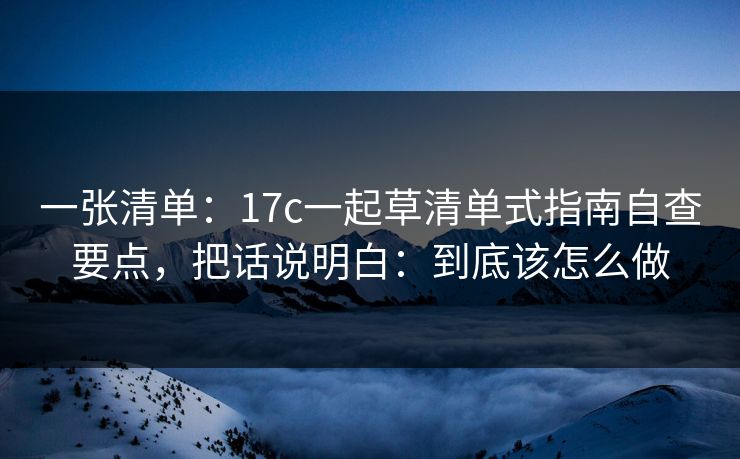 一张清单：17c一起草清单式指南自查要点，把话说明白：到底该怎么做